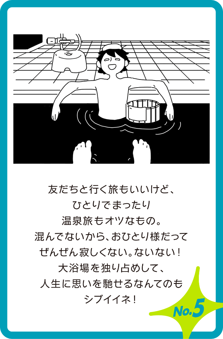 友達と行く旅もいいけど、ひとりでまったり温泉旅もオツなもの。混んでないから、おひとりさまでってぜんぜん寂しくない。ないない!大浴場を独り占めして、人生に思いを馳せるなんてのもシブイイネ!