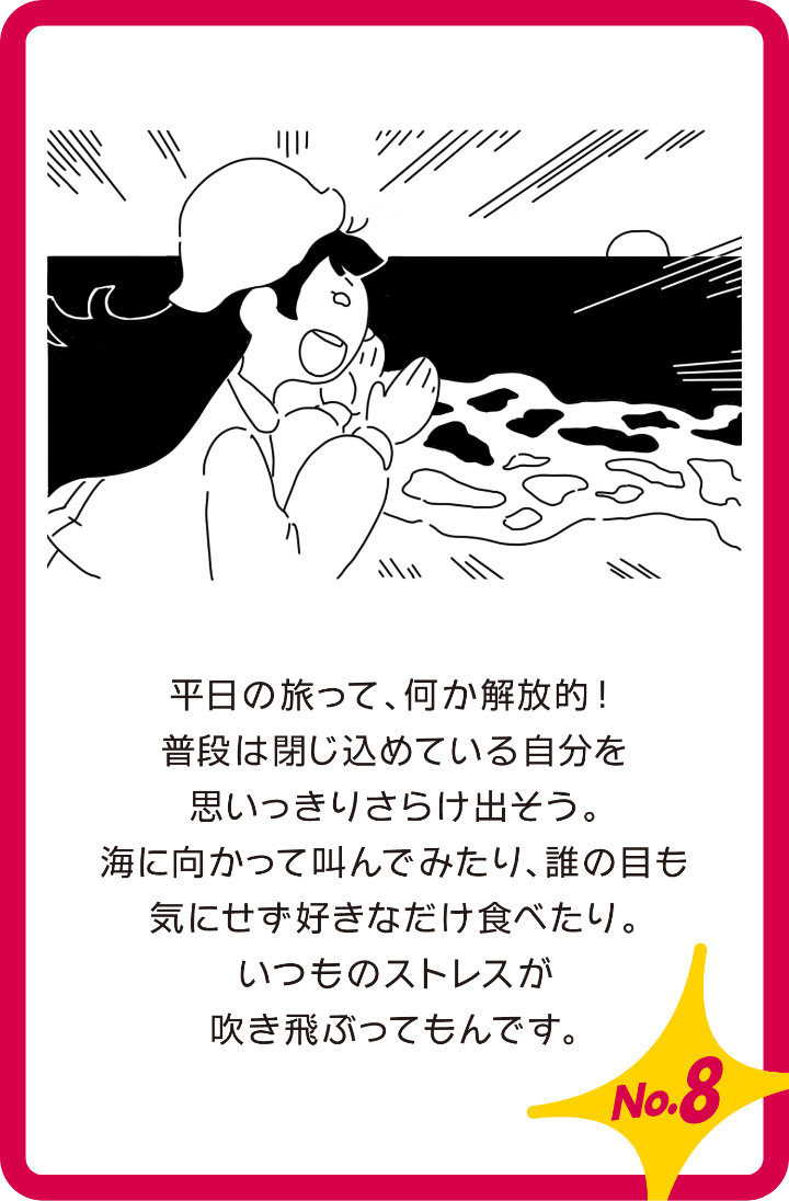 平日の旅って、何か解放的!普段は閉じ込めている自分を思いっきり曝け出そう。海に向かって叫んでみたり、誰も目も気にせず好きなだけ食べたり。いつもストレスが吹き飛ぶってもん出す。