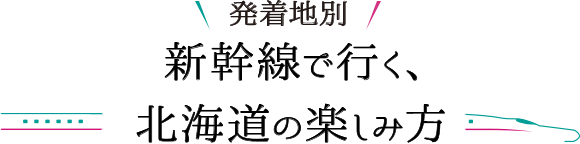 発着地別 新幹線で行く、北海道の楽しみ方