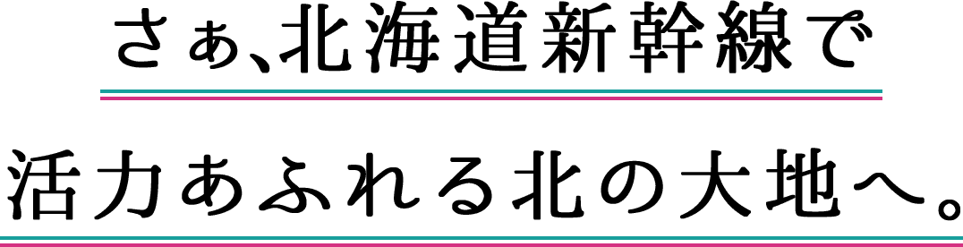 さぁ、北海道新幹線で 活力あふれる北の大地へ。