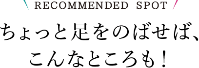 RECOMMENDED SPOT ちょっと足をのばせば、こんなところも！