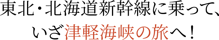 東北・北海道新幹線に乗って、いざ津軽海峡の旅へ！