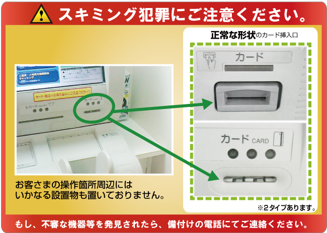 スキミング犯罪にご注意ください。お客さまの操作箇所周辺にはいかなる設置物も置いておりません。正常な形状のカード挿入口※2タイプあります。もし、不審な機器等を発見されたら、備付けの電話にてご連絡ください。