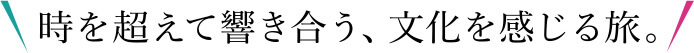 時を超えて響き合う、文化を感じる旅。
