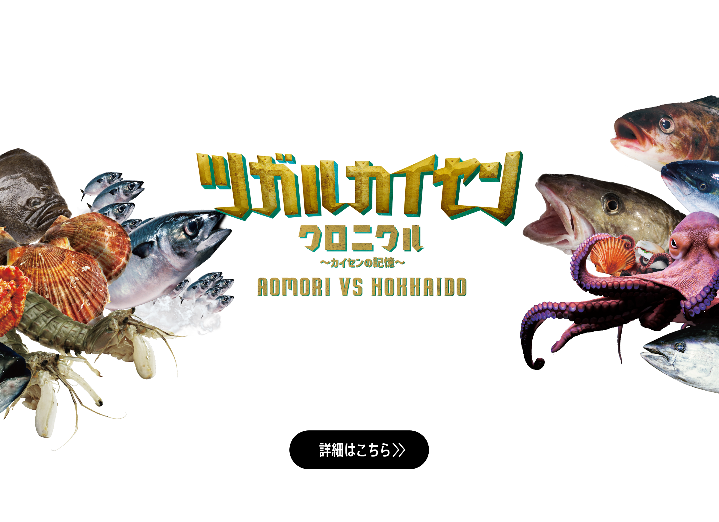 ツガルカイセンクロニクル〜カイセンの記憶〜 AOMORI VS HOKKAIDO 日本海と太平洋を結び、青森と北海道を分かつ津軽海峡は、好漁場であり魚介の宝庫。四季を通して旨いものが揚がる、この海で、これまで、幾度と繰り広げられてきた青森と北海道の海鮮自慢の戦い。その名も「ツガルカイセン」。青森と北海道。雌雄を決するべく、この海の主役たちが再び集結する！ 詳細はこちら