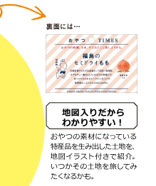 裏面には 地図入りだからわかりやすい! おやつの素材になっている特産品を生み出した土地を、地図イラスト付きで紹介。いつかその土地を旅してみたくなるかも。