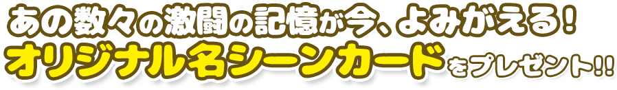 あの数々の激闘の記憶が今、よみがえる! 「オリジナル名シーンカード」をプレゼント!!