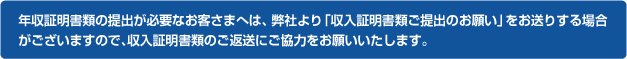 年収証明書類の提出が必要なお客さまへは、弊社より「収入証明書類ご提出のお願い」をお送りする場合がございますので、収入証明書類のご返送にご協力をお願いいたします。