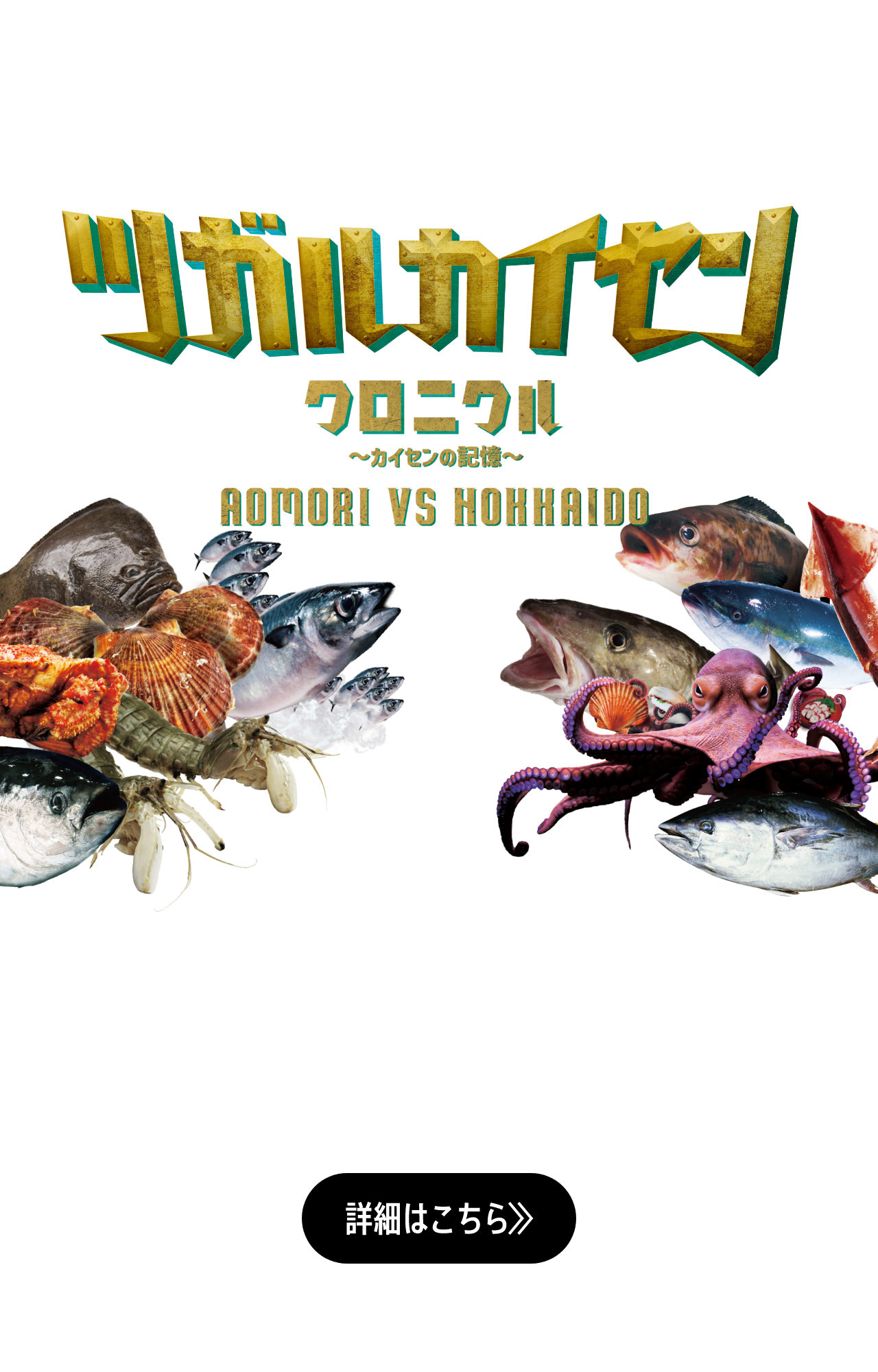 ツガルカイセンクロニクル〜カイセンの記憶〜 AOMORI VS HOKKAIDO 日本海と太平洋を結び、青森と北海道を分かつ津軽海峡は、好漁場であり魚介の宝庫。四季を通して旨いものが揚がる、この海で、これまで、幾度と繰り広げられてきた青森と北海道の海鮮自慢の戦い。その名も「ツガルカイセン」。青森と北海道。雌雄を決するべく、この海の主役たちが再び集結する！ 詳細はこちら