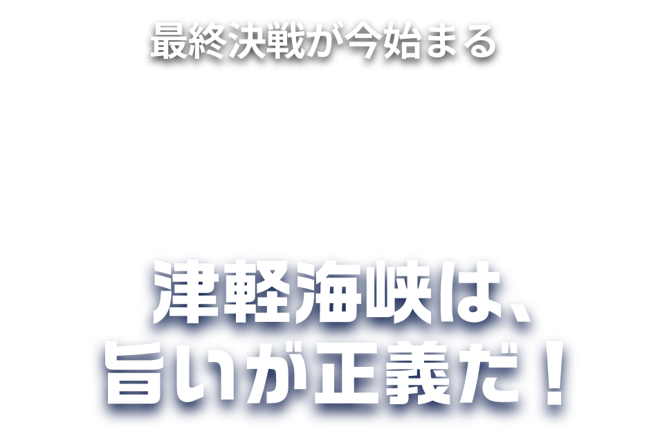 最終決戦が今始まる-TSUGARU KAISEN- 青森VS北海道 海を挟んだ、海鮮対決。津軽海峡は、旨いが正義だ！