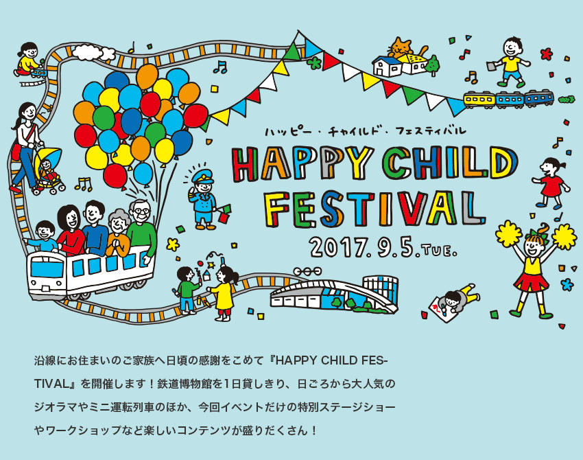 HAPPY CHILD FESTIVAL 2017.9.5 TUE. 沿線にお住まいのご家族へ日頃の感謝をこめて『HAPPY CHILD FESTIVAL』を開催します！鉄道博物館を1日貸しきり、日ごろから大人気のジオラマやミニ運転列車のほか、今回イベントだけの特別ステージショーやワークショップなど楽しいコンテンツが盛りだくさん！