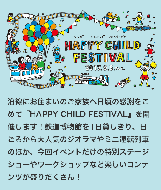 HAPPY CHILD FESTIVAL 2017.9.5 TUE. 沿線にお住まいのご家族へ日頃の感謝をこめて『HAPPY CHILD FESTIVAL』を開催します！鉄道博物館を1日貸しきり、日ごろから大人気のジオラマやミニ運転列車のほか、今回イベントだけの特別ステージショーやワークショップなど楽しいコンテンツが盛りだくさん！