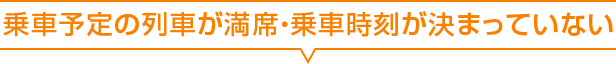 乗車予定の列車が満席・乗車時刻が決まっていない