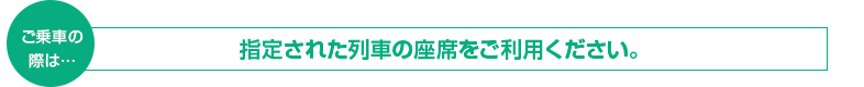 ご乗車の際は　指定された列車の座席をご利用ください。