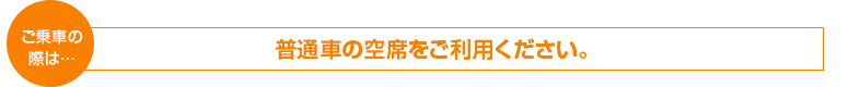 ご乗車の際は　普通車の空席をご利用ください。