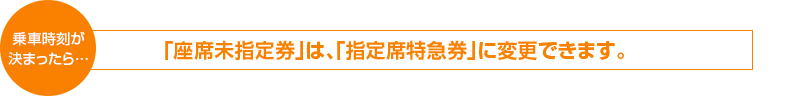 乗車時刻が決まったら　「座席未指定券」は、「指定席特急券」に変更できます。