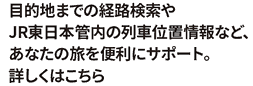 目的地までの経路検索やJR東日本管内の列車位置情報など、あなたの旅を便利にサポート。