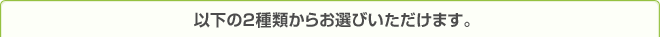 以下の2種類からお選びいただけます。
