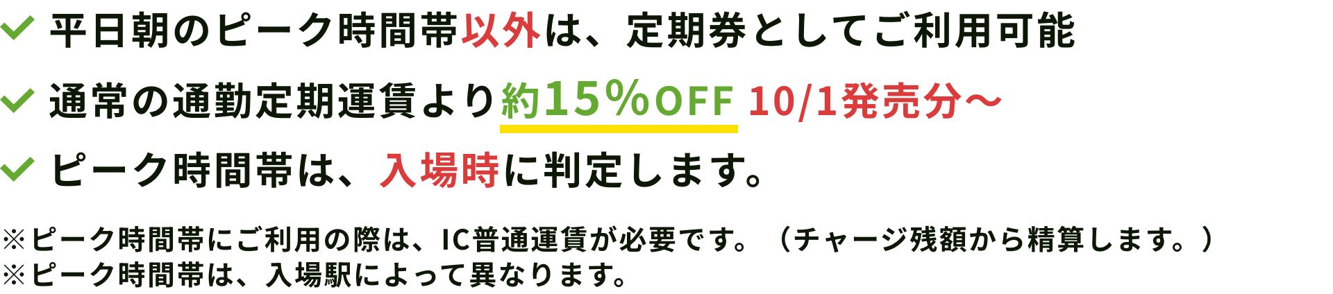 平日朝のピーク時間帯以外は、定期券としてご利用可能通常の通勤定期運賃より約10％割安ピーク時間帯は、入場時に判定します。※ピーク時間帯にご利用の際は、IC普通運賃が必要です。（チャージ残額から精算します。）※ピーク時間帯は、入場駅によって異なります。