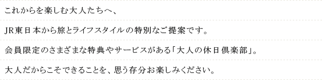 これからを楽しむ大人たちへ、JR東日本から旅とライフスタイルの特別なご提案です。会員限定のさまざまな特典やサービスがある「大人の休日倶楽部」。大人だからこそできることを、思う存分お楽しみください。