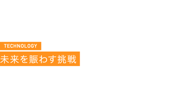 TECHNOLOGY 未来を賑わす挑戦