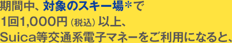 期間中、対象のスキー場*で1回1,000円(税込)以上、Suica等交通系電子マネーをご利用になると、