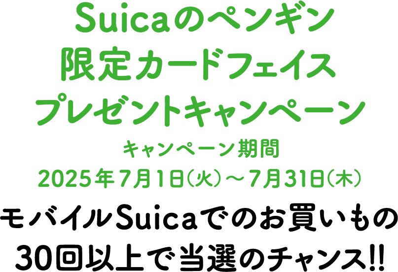Suicaのペンギン特製カードフェイスプレゼントキャンペーン　キャンペーン期間 2025年7月1日（火）〜7月31日（木）　モバイルSuicaでのお買いもの30回以上で当選のチャンス！！ 