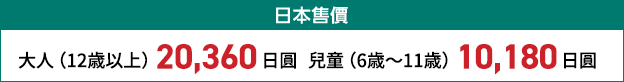 日本售價 大人(12歳以上) 20,000日圓 兒童(6歳~11歳) 10,000日圓