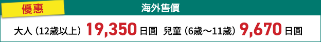 海外售價 優惠 大人(12歳以上) 19,000日圓 兒童(6歳~11歳) 9,500日圓