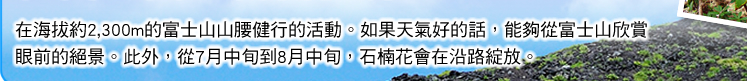 在海拔約2,300m的富士山山腰健行的活動。如果天氣好的話，能夠從富士山欣賞眼前的絕景。此外，從7月中旬到8月中旬，石楠花會在沿路綻放。