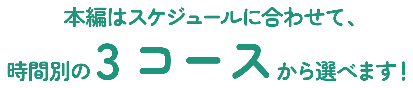 本篇はスケジュールに合わせて、時間別の3コースから選べます！