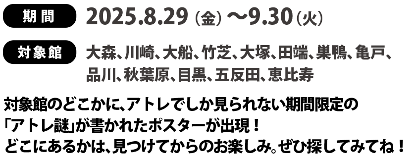 
期間：2025.8.29（金）～9.30（火）
対象館：大森、川崎、大船、竹芝、大塚、田端、巣鴨、亀戸、
品川、秋葉原、目黒、五反田、恵比寿、
対象館のどこかに、アトレでしか見られない期間限定の
「アトレ謎」が書かれたポスターが出現！
どこにあるかは、見つけてからのお楽しみ。ぜひ探してみてね！