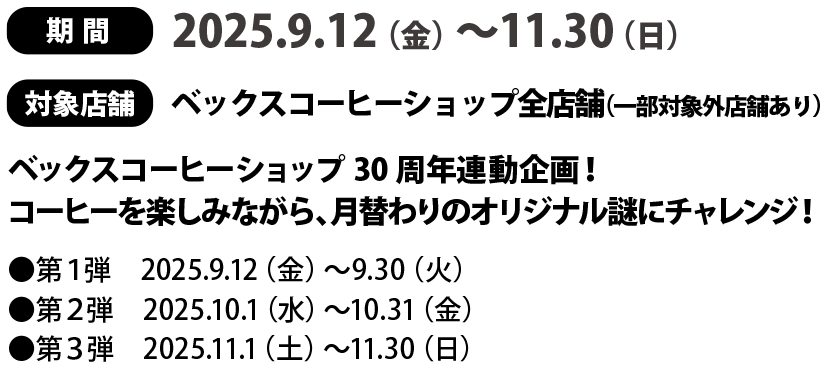 
期間：2025.9.12（金）～11.30（日）
対象館：ベックスコーヒーショップ全店舗（一部対象外店舗あり）、
ベックスコーヒーショップ30周年連動企画！
コーヒーを楽しみながら、月替わりのオリジナル謎にチャレンジ！
●第１弾　2025.9.12（金）〜9.30（火）
●第２弾　2025.10.1（水）〜10.31（金）
●第３弾　2025.11.1（土）〜11.30（日）