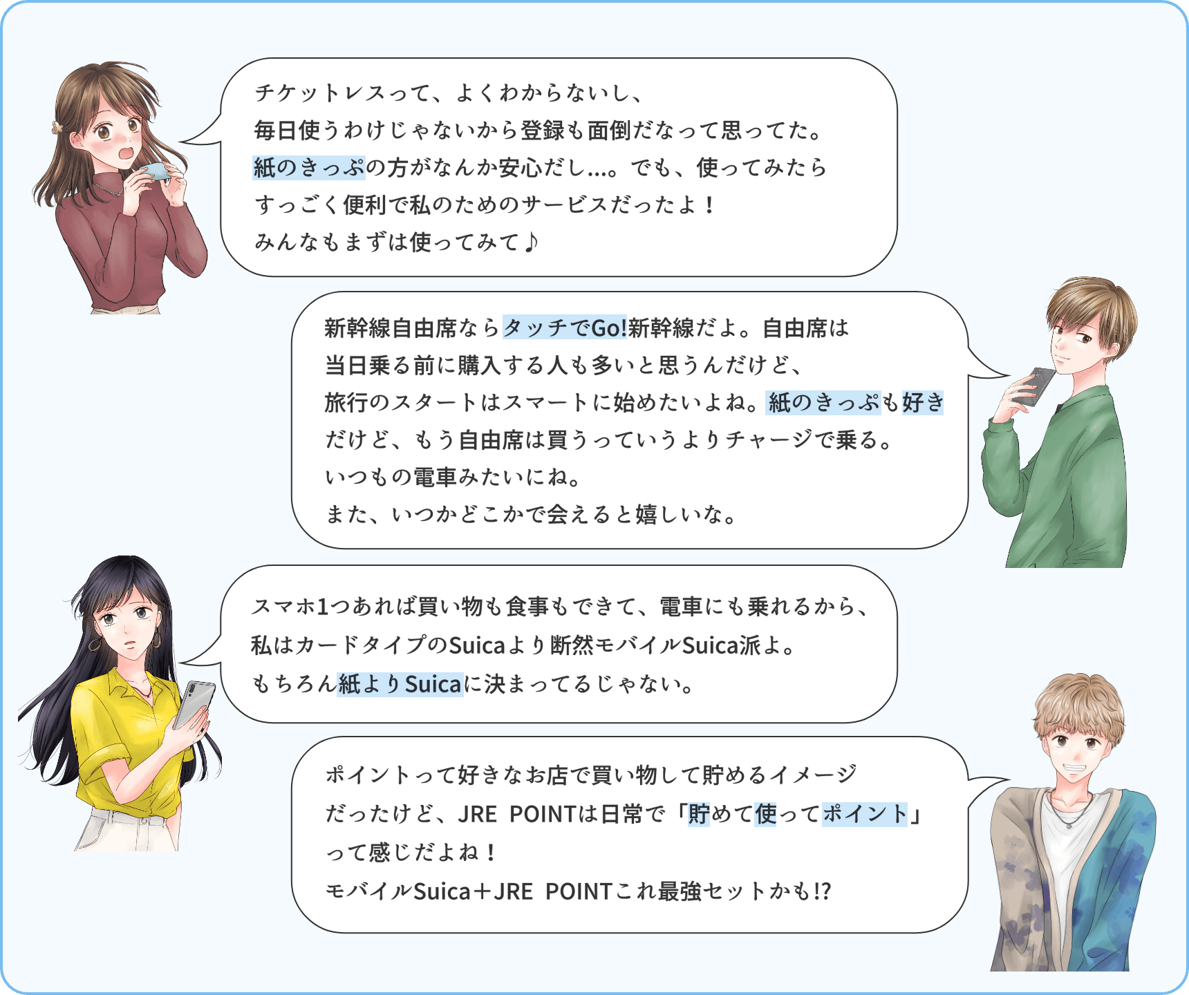 チケットレスって、よくわからないし、毎日使うわけじゃないから登録も面倒だなって思ってた。紙のきっぷの方がなんか安心だし…。でも、使ってみたらすっごく便利で私のためのサービスだったよ！みんなもまずは使ってみて♪新幹線自由席ならタッチでGo!新幹線だよ。自由席は当日乗る前に購入する人も多いと思うんだけど、混んでる時期はあまり並びたくないよね。紙のきっぷも好きだけど、旅行のスタートはスマートに始めたいな。また、いつかどこかで会えると嬉しいな。スマホ1つあれば買い物も食事もできて、電車にも乗れるから、私はカードタイプのSuicaより断然モバイルSuica派よ。もちらん紙よりSuicaに決まっているじゃない。ポイントって好きなお店で買い物して貯めるイメージだったけど、JRE POINTは日常で「貯めて使ってポイント」って感じだよね！モバイルSuica+JRE POINTこれ最強セットかも!?