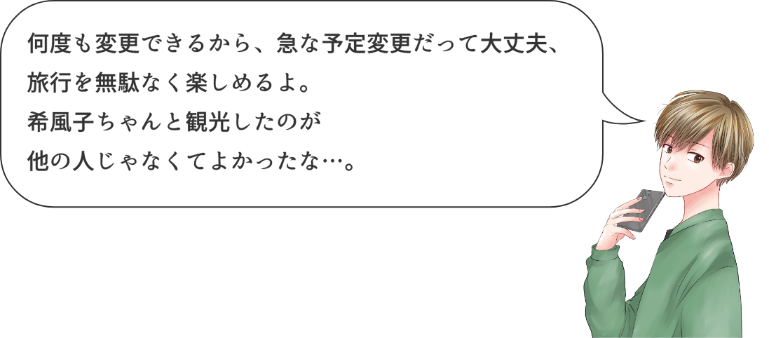 何度も変更できるから、急な予定変更だって大丈夫、旅行も無駄なく楽しめるよ。希風子ちゃんと観光したのが他の人じゃなくてよかったな...。