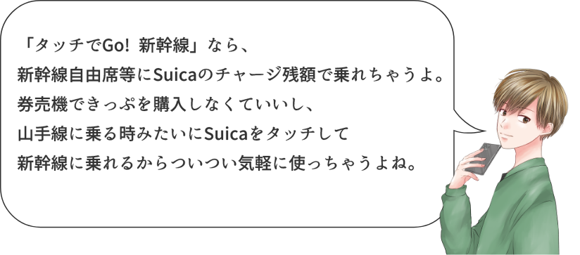 タッチでGo! 新幹線」なら、新幹線自由席等にSuicaのチャージ残額で乗れちゃうよ。券売機できっぷを購入しなくていいし、山手線に乗る時みたいにSuicaをタッチして新幹線に乗れるからついつい気軽に使っちゃうよね。
