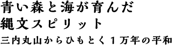 青い森と海が育んだ縄文スピリット 三内丸山からひもとく1万年の平和