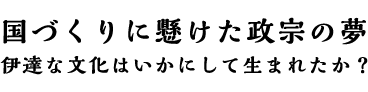 国づくりに懸けた政宗の夢 伊達な文化はいかにして生まれたか？