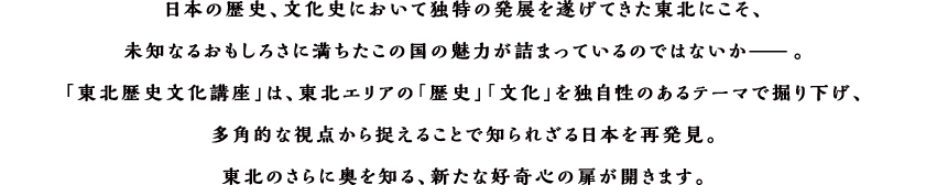 日本の歴史、文化史において独特の発展を遂げてきた東北にこそ、未知なるおもしろさに満ちたこの国の魅力が詰まっているのではないか̶ 。「東北歴史文化講座」は、東北エリアの「歴史」「文化」を独自性のあるテーマで掘り下げ、多角的な視点から捉えることで知られざる日本を再発見。東北のさらに奥を知る、新たな好奇心の扉が開きます。