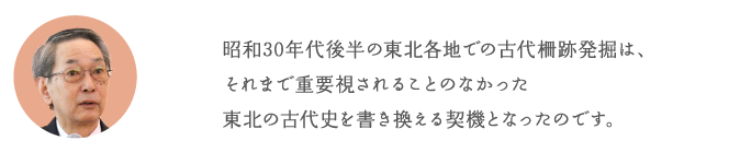 昭和30年代後半の東北各地での古代柵跡発掘は、それまで重要視されることのなかった東北の古代史を書き換える契機となったのです。