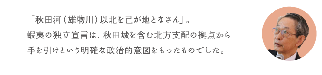 「秋田河(雄物川)以北を己が地となさん」。蝦夷の独立宣言は、秋田城を含む北方支配の拠点から手を引けという明確な政治的意図をもったものでした。