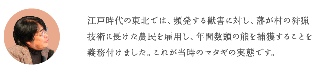 江戸時代の東北では、頻発する獣害に対し、藩が村の狩猟技術に長けた農民を雇用し、年間数頭の熊を捕獲することを義務付けました。これが当時のマタギの実態です。