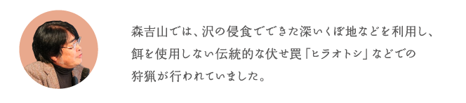 森吉山では、沢の侵食でできた深いくぼ地などを利用し、餌を使用しない伝統的な伏せ罠「ヒラオトシ」などでの狩猟が行われていました。