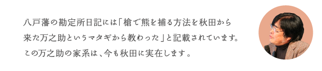 八戸藩の勘定所日記には「槍で熊を捕る方法を秋田から来た万之助というマタギから教わった」と記載されています。この万之助の家系は、今も秋田に実在します。