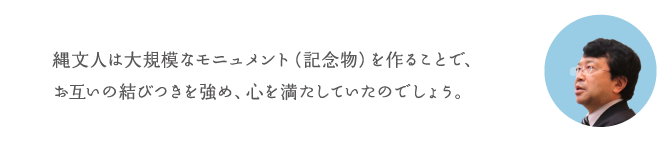 縄文人は大規模なモニュメント(記念物)を作ることで、お互いの結びつきを強め、心を満たしていたのでしょう。