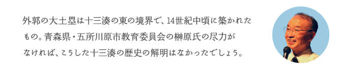 外郭の大土塁は十三湊の東の境界で、14世紀中頃に築かれたもの。青森県・五所川原市教育委員会の榊原氏の尽力がなければ、こうした十三湊の歴史の解明はなかったでしょう。