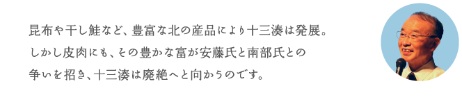 昆布や干し鮭など、豊富な北の産品により十三湊は発展。しかし皮肉にも、その豊かな富が安藤氏と南部氏との争いを招き、十三湊は廃絶へと向かうのです。