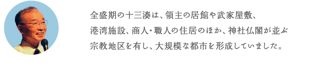 全盛期の十三湊は、領主の居館や武家屋敷、港湾施設、商人・職人の住居のほか、神社仏閣が並ぶ宗教地区を有し、大規模な都市を形成していました。