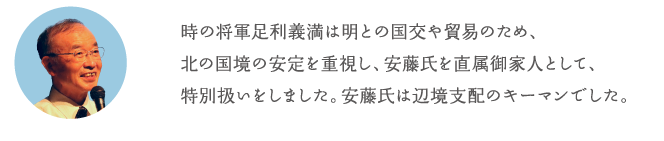 時の将軍足利義満は明との国交や貿易のため、北の国境の安定を重視し、安藤氏を直属御家人として、特別扱いをしました。安藤氏は辺境支配のキーマンでした。