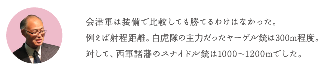 会津軍は装備で比較しても勝てるわけはなかった。例えば射程距離。白虎隊の主力だったヤーゲル銃は300m程度。対して、西軍諸藩のスナイドル銃は1000〜1200mでした。
